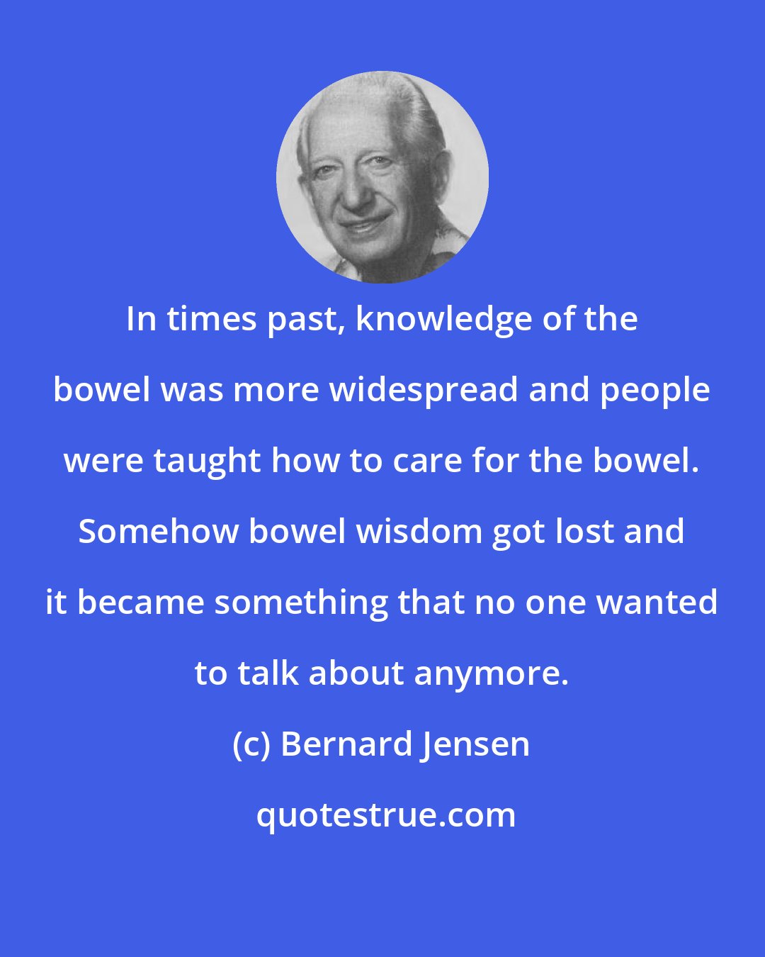 Bernard Jensen: In times past, knowledge of the bowel was more widespread and people were taught how to care for the bowel. Somehow bowel wisdom got lost and it became something that no one wanted to talk about anymore.