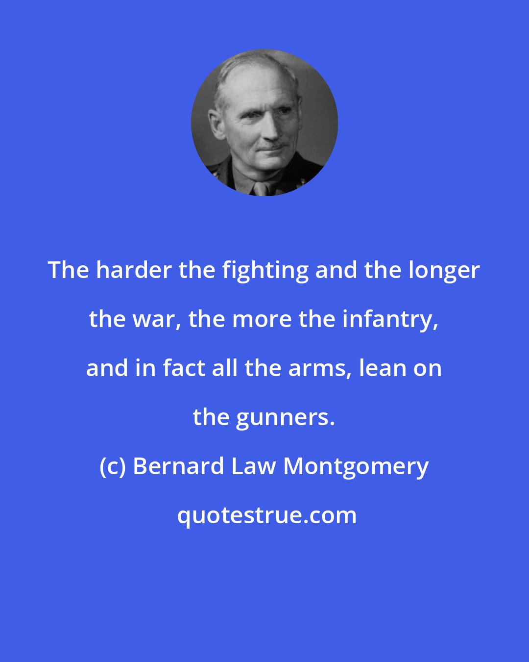 Bernard Law Montgomery: The harder the fighting and the longer the war, the more the infantry, and in fact all the arms, lean on the gunners.