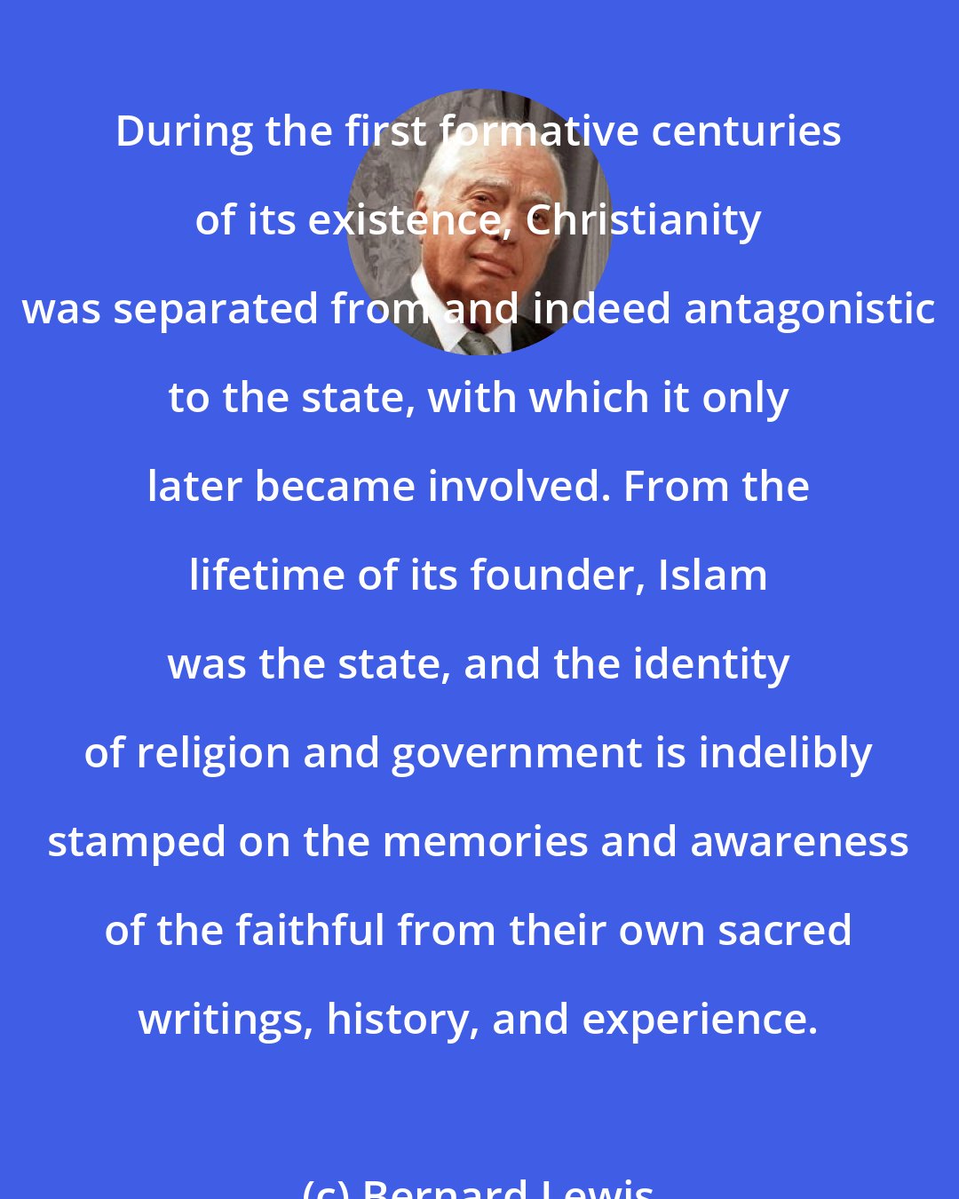 Bernard Lewis: During the first formative centuries of its existence, Christianity was separated from and indeed antagonistic to the state, with which it only later became involved. From the lifetime of its founder, Islam was the state, and the identity of religion and government is indelibly stamped on the memories and awareness of the faithful from their own sacred writings, history, and experience.