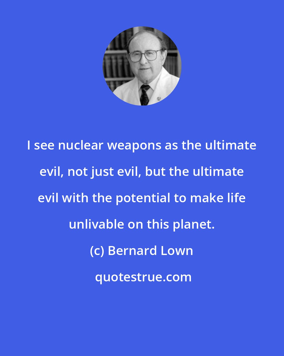Bernard Lown: I see nuclear weapons as the ultimate evil, not just evil, but the ultimate evil with the potential to make life unlivable on this planet.