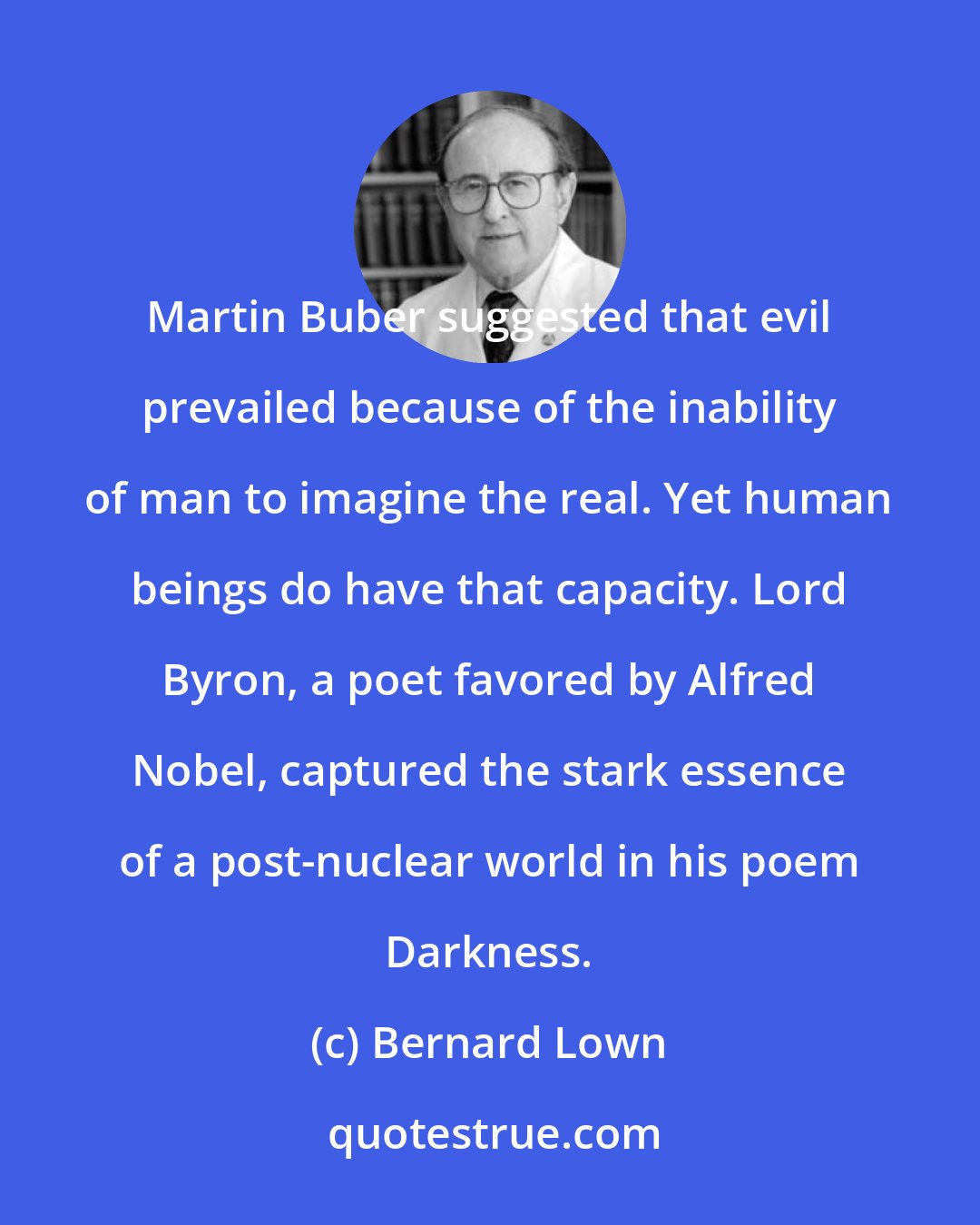 Bernard Lown: Martin Buber suggested that evil prevailed because of the inability of man to imagine the real. Yet human beings do have that capacity. Lord Byron, a poet favored by Alfred Nobel, captured the stark essence of a post-nuclear world in his poem Darkness.