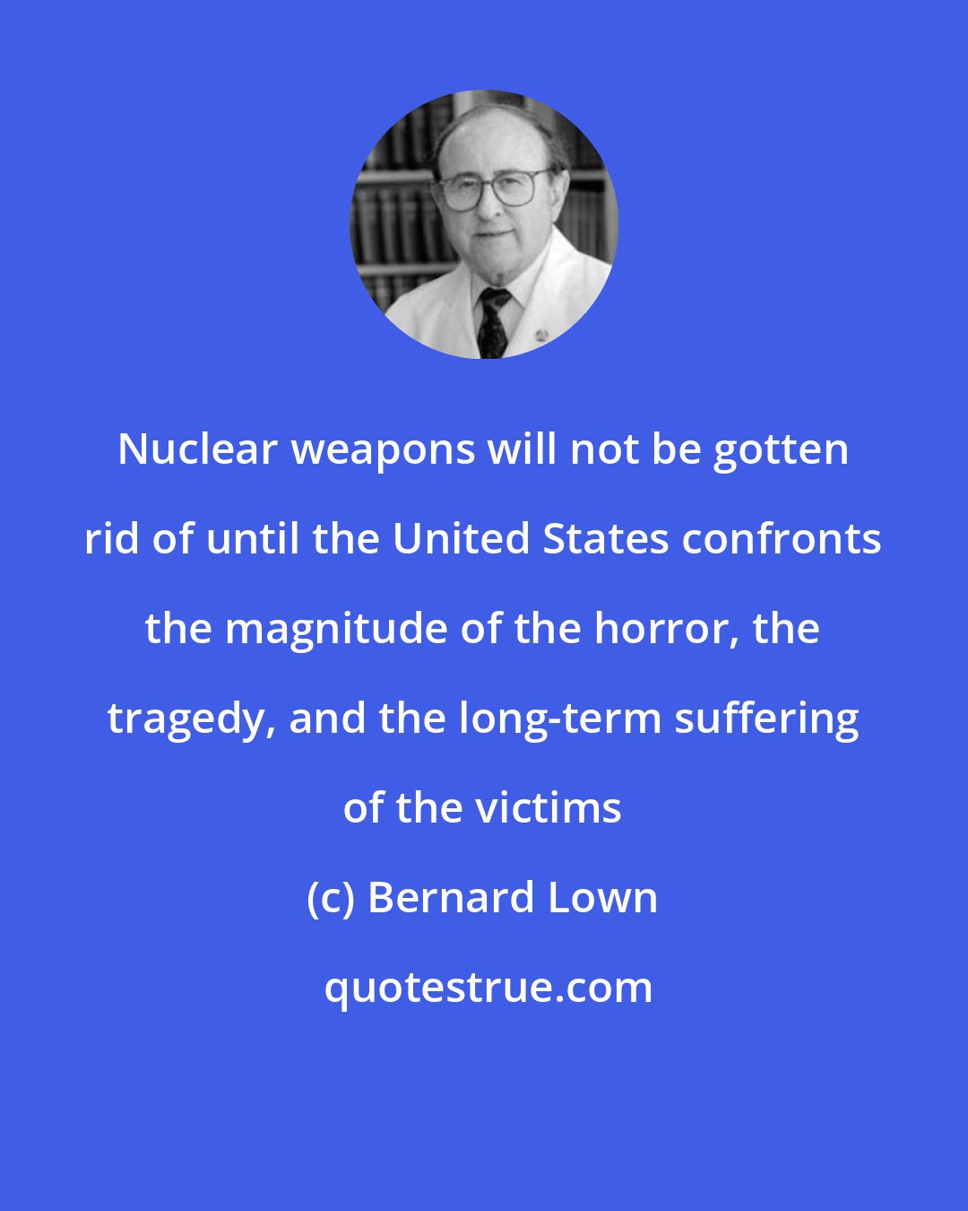 Bernard Lown: Nuclear weapons will not be gotten rid of until the United States confronts the magnitude of the horror, the tragedy, and the long-term suffering of the victims