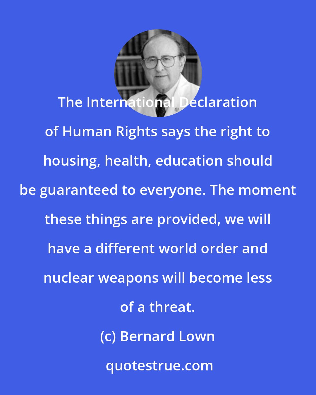 Bernard Lown: The International Declaration of Human Rights says the right to housing, health, education should be guaranteed to everyone. The moment these things are provided, we will have a different world order and nuclear weapons will become less of a threat.