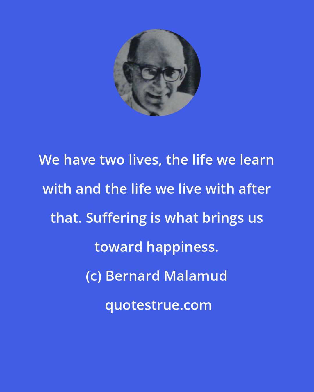 Bernard Malamud: We have two lives, the life we learn with and the life we live with after that. Suffering is what brings us toward happiness.