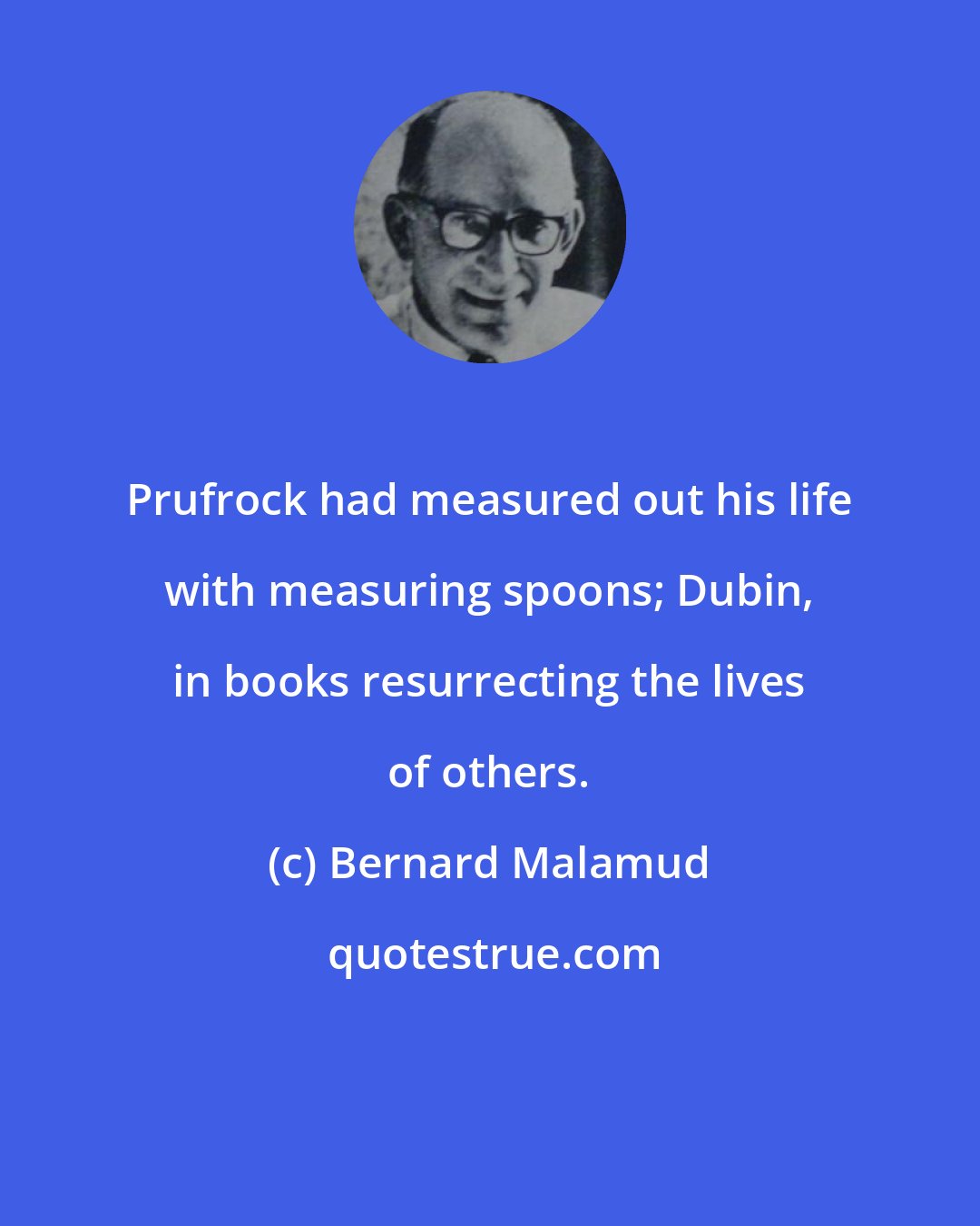 Bernard Malamud: Prufrock had measured out his life with measuring spoons; Dubin, in books resurrecting the lives of others.