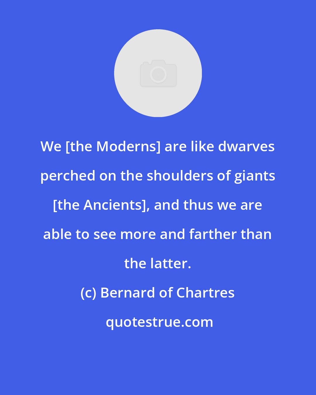 Bernard of Chartres: We [the Moderns] are like dwarves perched on the shoulders of giants [the Ancients], and thus we are able to see more and farther than the latter.