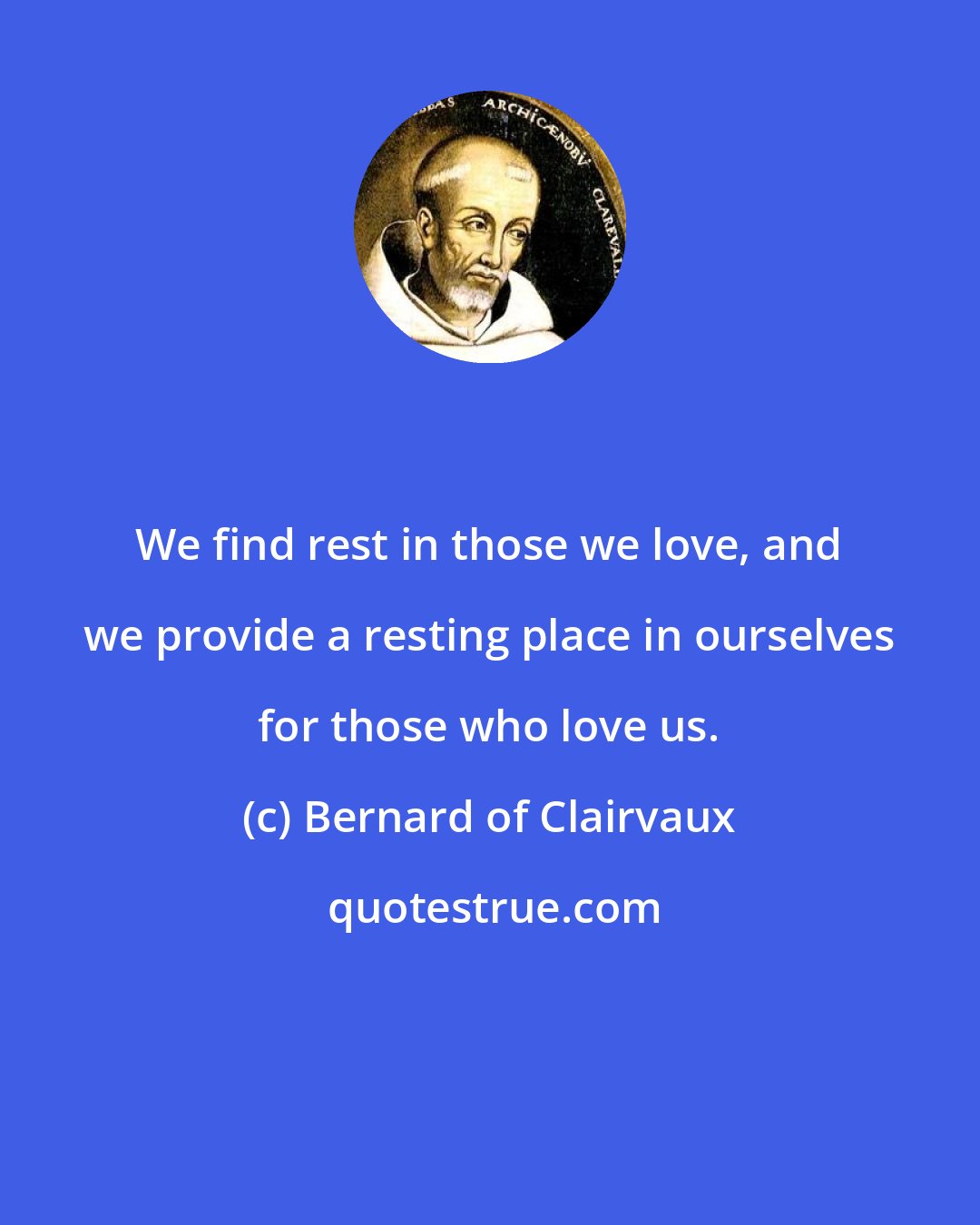 Bernard of Clairvaux: We find rest in those we love, and we provide a resting place in ourselves for those who love us.