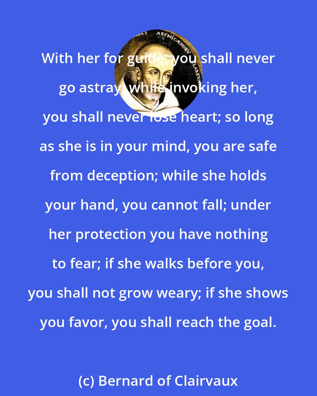 Bernard of Clairvaux: With her for guide, you shall never go astray; while invoking her, you shall never lose heart; so long as she is in your mind, you are safe from deception; while she holds your hand, you cannot fall; under her protection you have nothing to fear; if she walks before you, you shall not grow weary; if she shows you favor, you shall reach the goal.