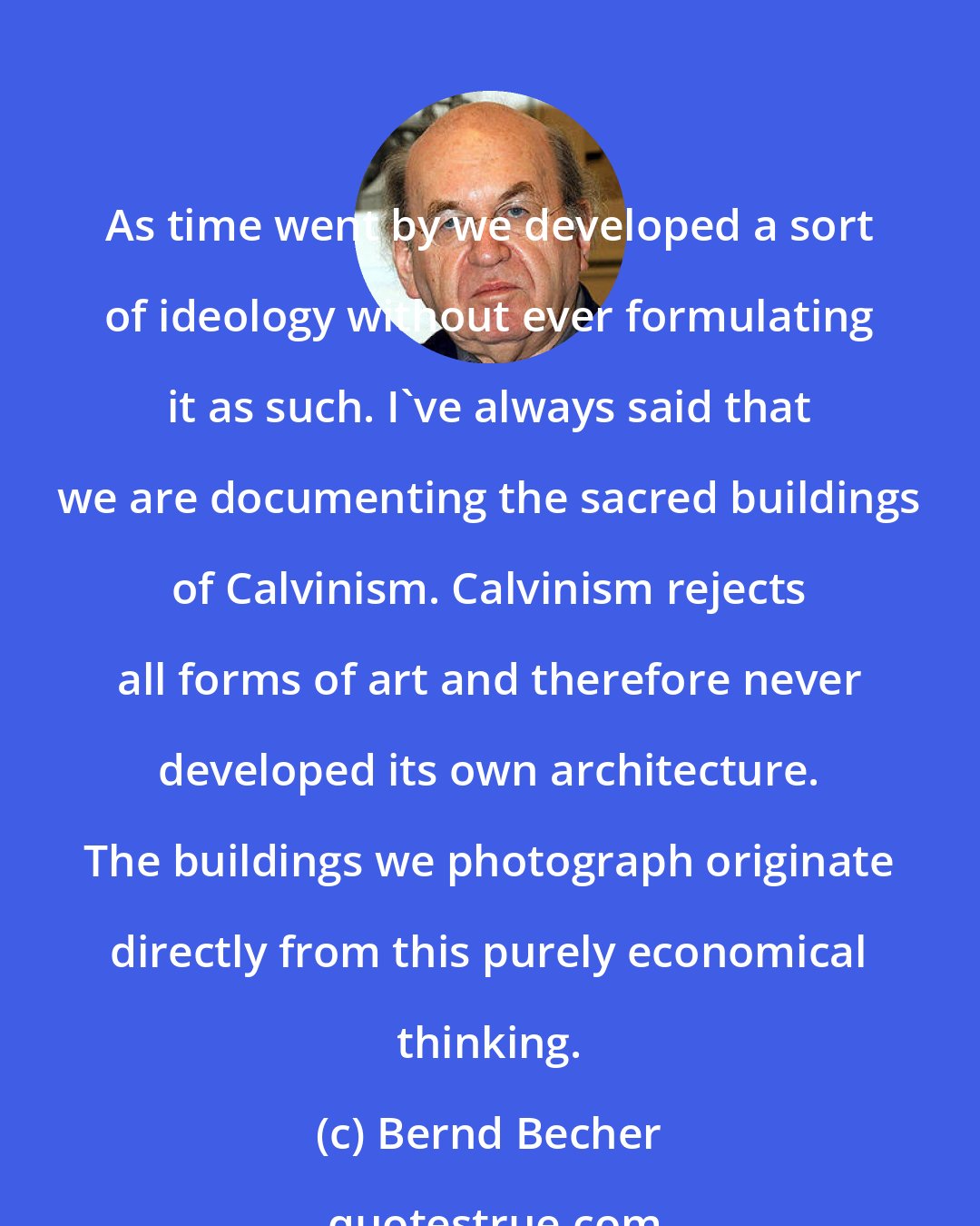 Bernd Becher: As time went by we developed a sort of ideology without ever formulating it as such. I've always said that we are documenting the sacred buildings of Calvinism. Calvinism rejects all forms of art and therefore never developed its own architecture. The buildings we photograph originate directly from this purely economical thinking.