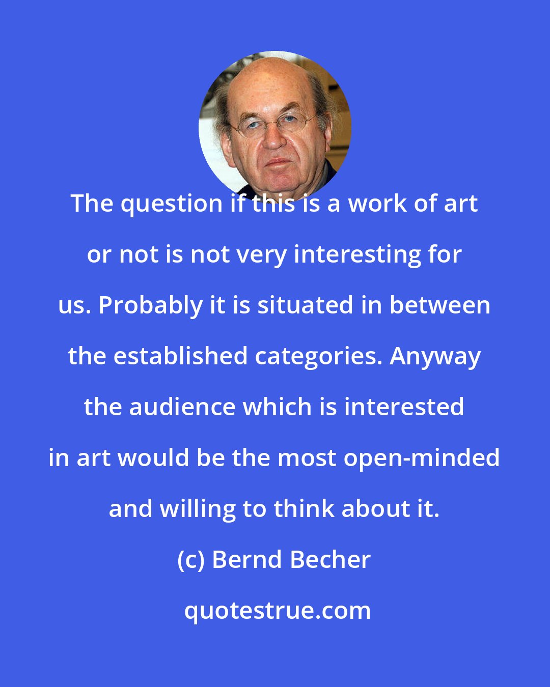 Bernd Becher: The question if this is a work of art or not is not very interesting for us. Probably it is situated in between the established categories. Anyway the audience which is interested in art would be the most open-minded and willing to think about it.