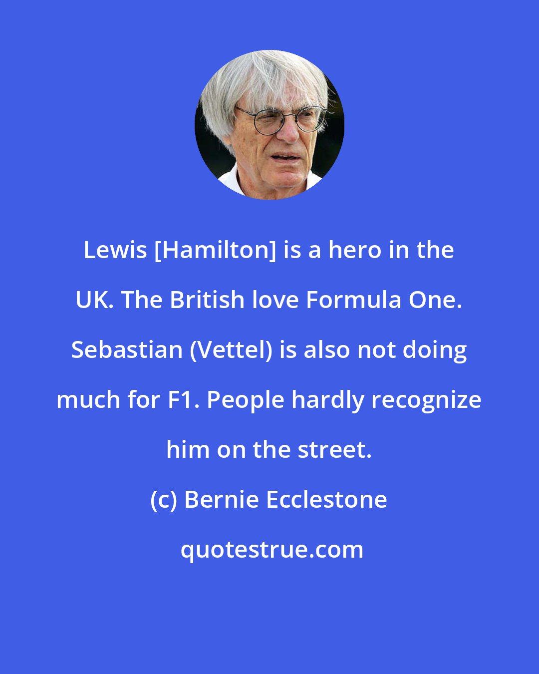 Bernie Ecclestone: Lewis [Hamilton] is a hero in the UK. The British love Formula One. Sebastian (Vettel) is also not doing much for F1. People hardly recognize him on the street.