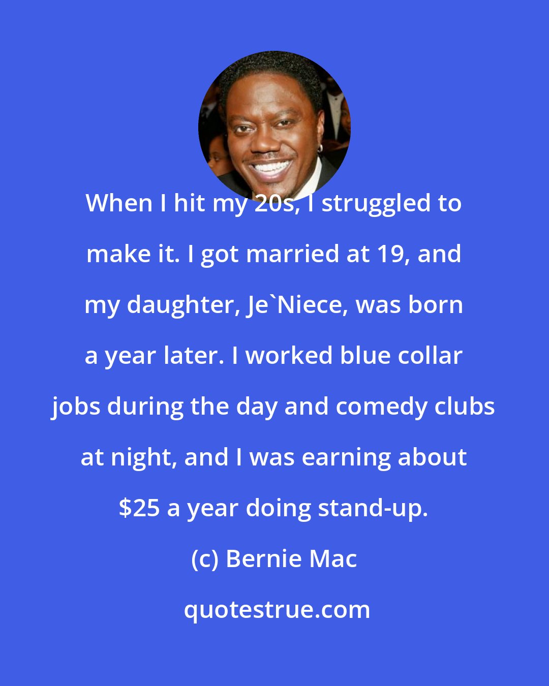 Bernie Mac: When I hit my 20s, I struggled to make it. I got married at 19, and my daughter, Je'Niece, was born a year later. I worked blue collar jobs during the day and comedy clubs at night, and I was earning about $25 a year doing stand-up.