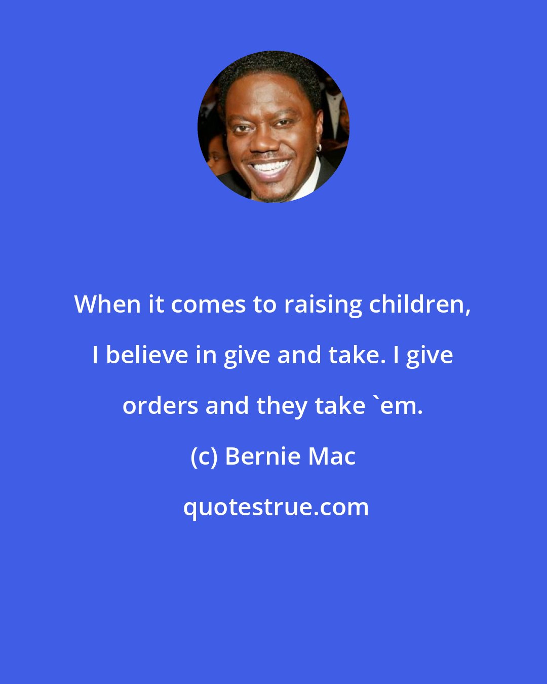 Bernie Mac: When it comes to raising children, I believe in give and take. I give orders and they take 'em.