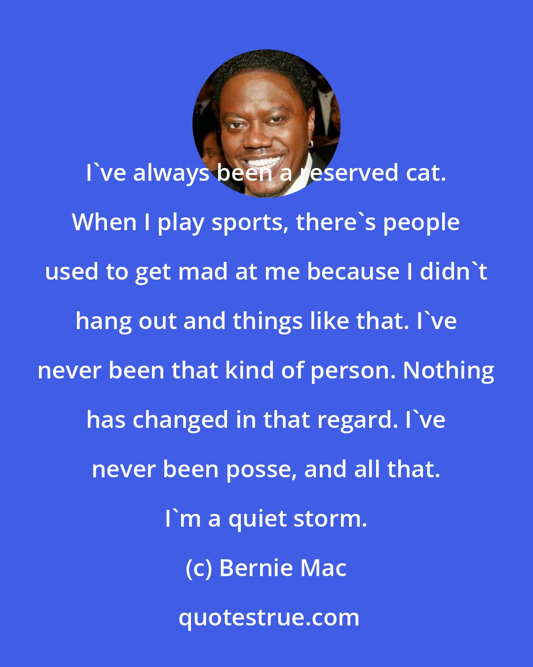 Bernie Mac: I've always been a reserved cat. When I play sports, there's people used to get mad at me because I didn't hang out and things like that. I've never been that kind of person. Nothing has changed in that regard. I've never been posse, and all that. I'm a quiet storm.