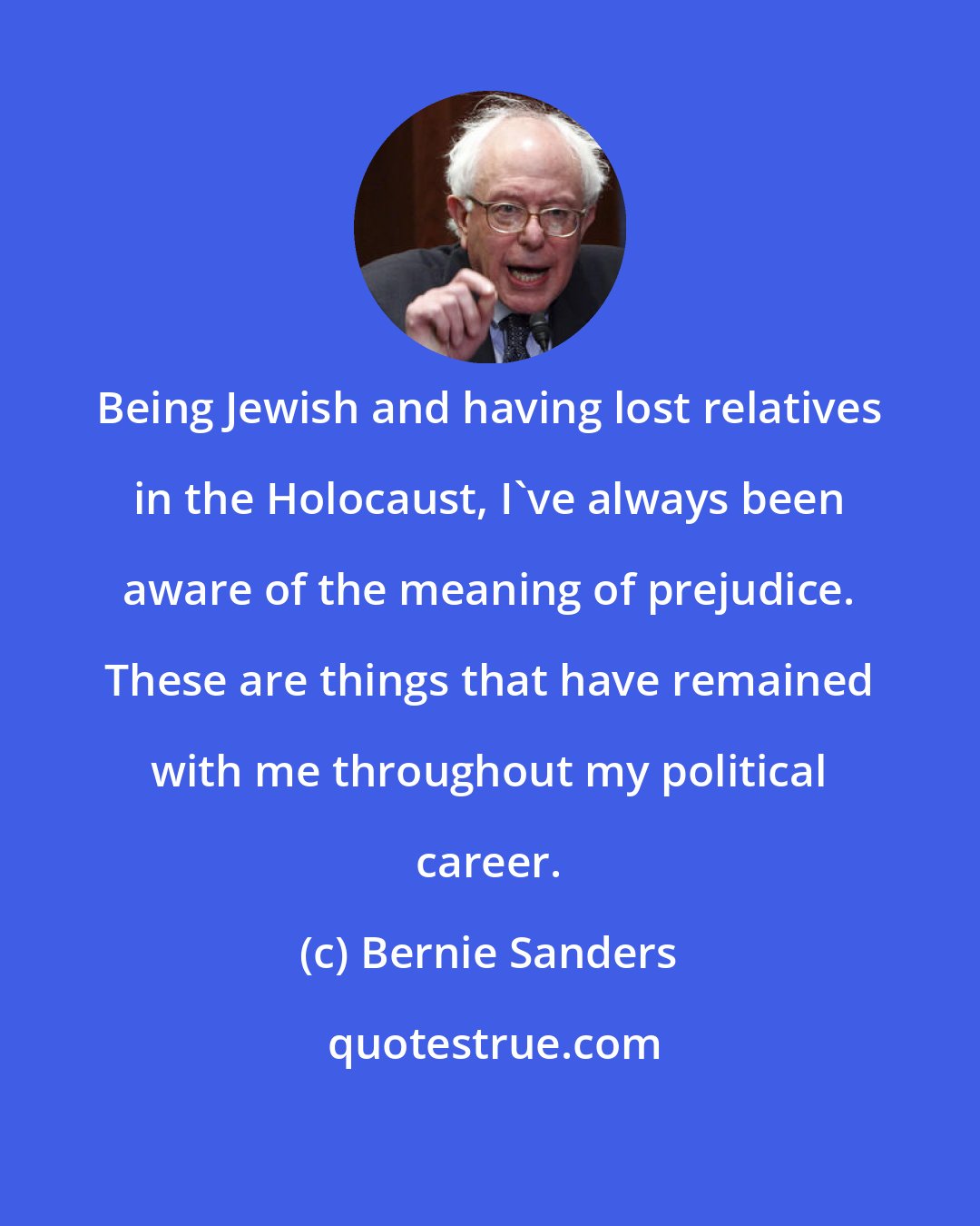Bernie Sanders: Being Jewish and having lost relatives in the Holocaust, I've always been aware of the meaning of prejudice. These are things that have remained with me throughout my political career.