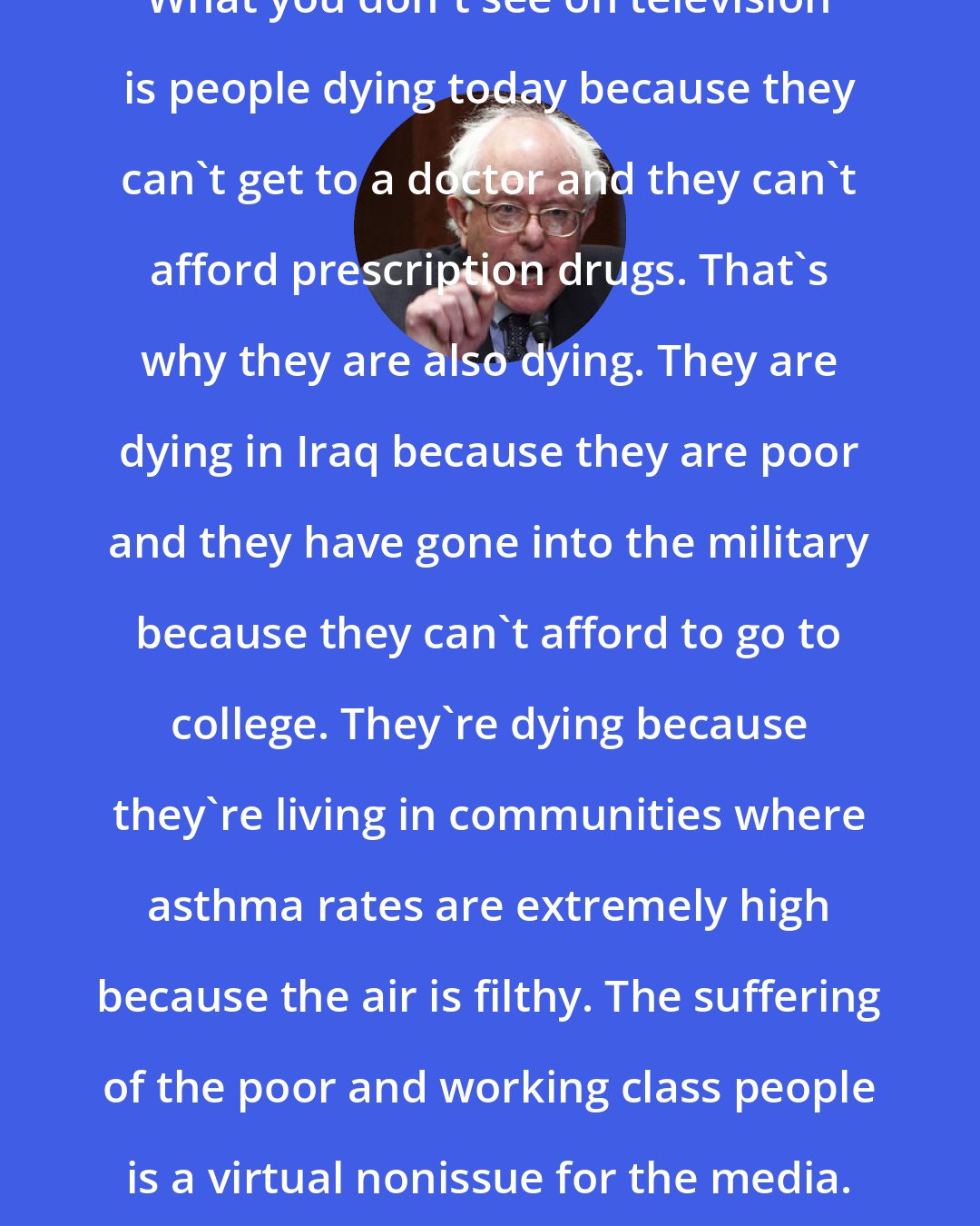 Bernie Sanders: What you don't see on television is people dying today because they can't get to a doctor and they can't afford prescription drugs. That's why they are also dying. They are dying in Iraq because they are poor and they have gone into the military because they can't afford to go to college. They're dying because they're living in communities where asthma rates are extremely high because the air is filthy. The suffering of the poor and working class people is a virtual nonissue for the media. But that is the reality.