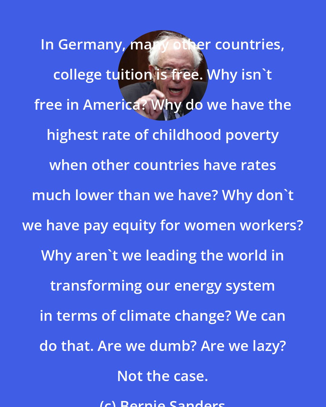 Bernie Sanders: In Germany, many other countries, college tuition is free. Why isn`t free in America? Why do we have the highest rate of childhood poverty when other countries have rates much lower than we have? Why don`t we have pay equity for women workers? Why aren`t we leading the world in transforming our energy system in terms of climate change? We can do that. Are we dumb? Are we lazy? Not the case.