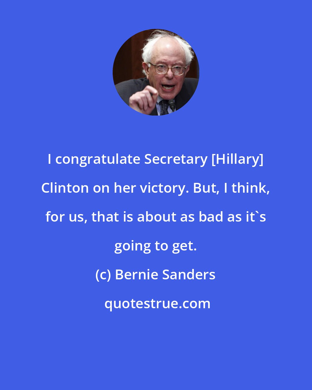 Bernie Sanders: I congratulate Secretary [Hillary] Clinton on her victory. But, I think, for us, that is about as bad as it's going to get.
