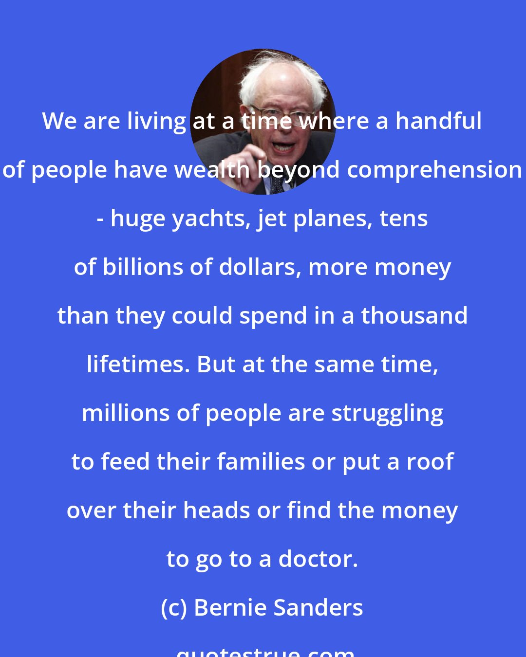 Bernie Sanders: We are living at a time where a handful of people have wealth beyond comprehension - huge yachts, jet planes, tens of billions of dollars, more money than they could spend in a thousand lifetimes. But at the same time, millions of people are struggling to feed their families or put a roof over their heads or find the money to go to a doctor.