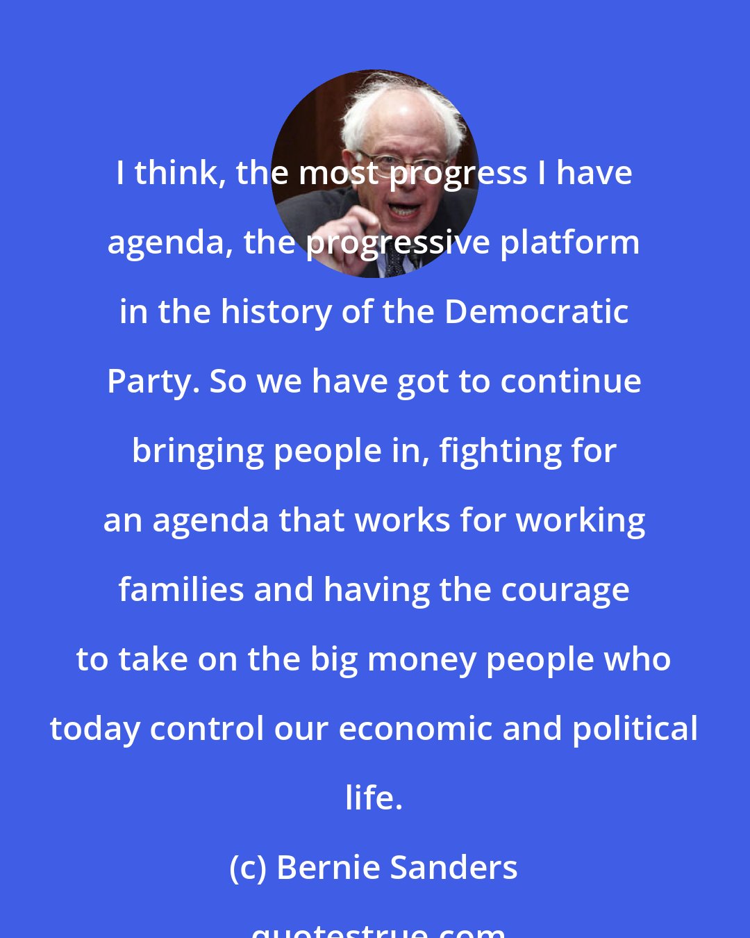 Bernie Sanders: I think, the most progress I have agenda, the progressive platform in the history of the Democratic Party. So we have got to continue bringing people in, fighting for an agenda that works for working families and having the courage to take on the big money people who today control our economic and political life.