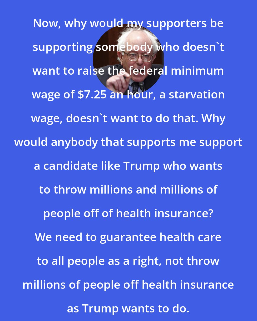 Bernie Sanders: Now, why would my supporters be supporting somebody who doesn't want to raise the federal minimum wage of $7.25 an hour, a starvation wage, doesn't want to do that. Why would anybody that supports me support a candidate like Trump who wants to throw millions and millions of people off of health insurance? We need to guarantee health care to all people as a right, not throw millions of people off health insurance as Trump wants to do.