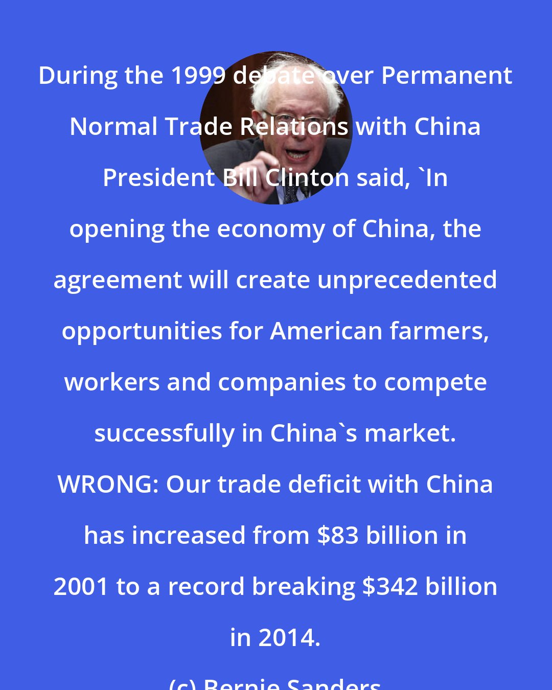 Bernie Sanders: During the 1999 debate over Permanent Normal Trade Relations with China President Bill Clinton said, 'In opening the economy of China, the agreement will create unprecedented opportunities for American farmers, workers and companies to compete successfully in China's market. WRONG: Our trade deficit with China has increased from $83 billion in 2001 to a record breaking $342 billion in 2014.