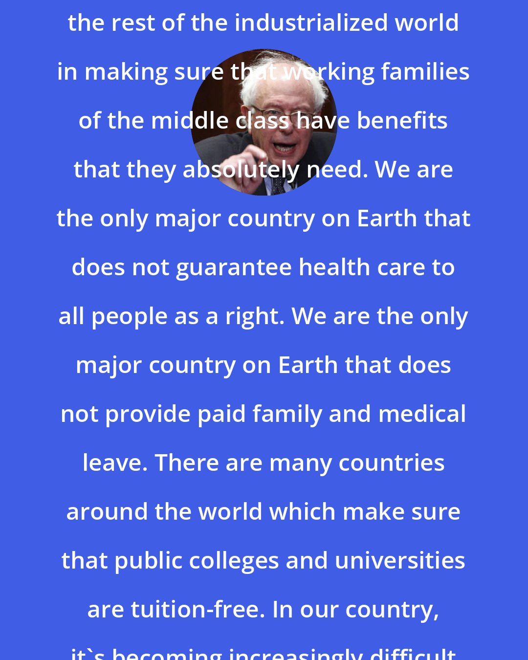 Bernie Sanders: The United States has got to join the rest of the industrialized world in making sure that working families of the middle class have benefits that they absolutely need. We are the only major country on Earth that does not guarantee health care to all people as a right. We are the only major country on Earth that does not provide paid family and medical leave. There are many countries around the world which make sure that public colleges and universities are tuition-free. In our country, it's becoming increasingly difficult to afford to go to college.