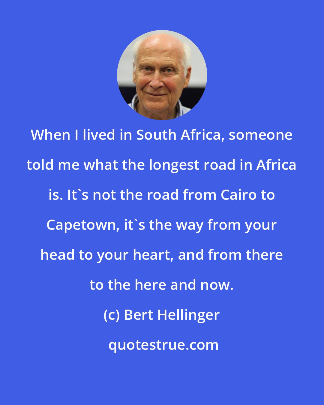 Bert Hellinger: When I lived in South Africa, someone told me what the longest road in Africa is. It's not the road from Cairo to Capetown, it's the way from your head to your heart, and from there to the here and now.