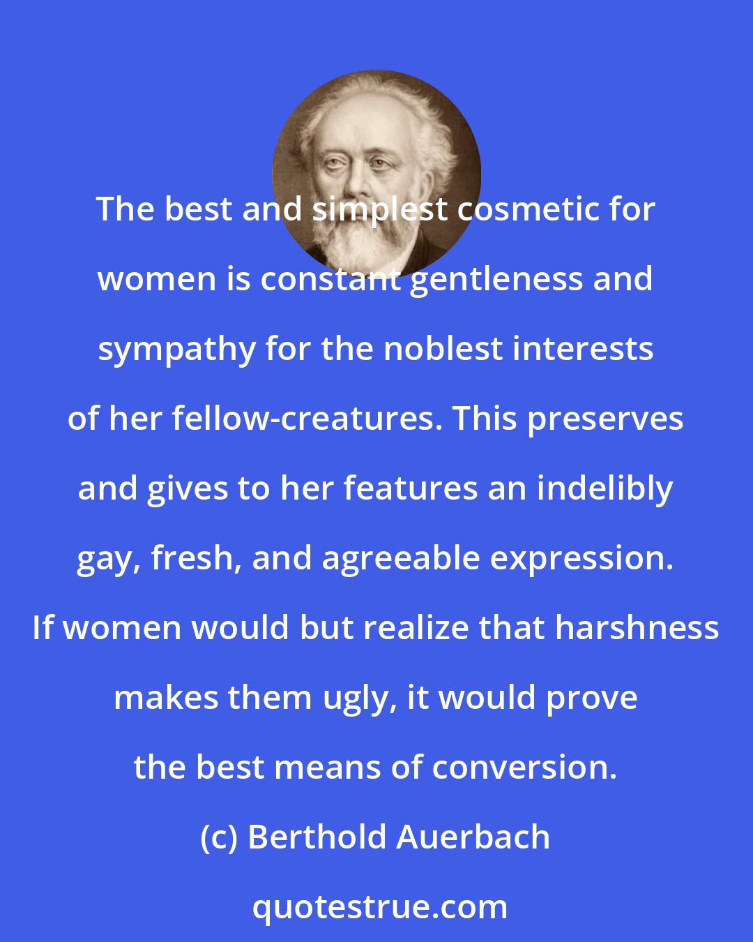 Berthold Auerbach: The best and simplest cosmetic for women is constant gentleness and sympathy for the noblest interests of her fellow-creatures. This preserves and gives to her features an indelibly gay, fresh, and agreeable expression. If women would but realize that harshness makes them ugly, it would prove the best means of conversion.