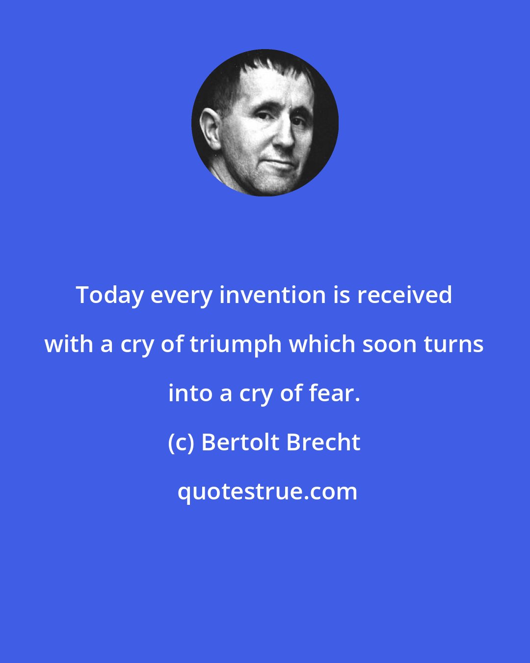 Bertolt Brecht: Today every invention is received with a cry of triumph which soon turns into a cry of fear.