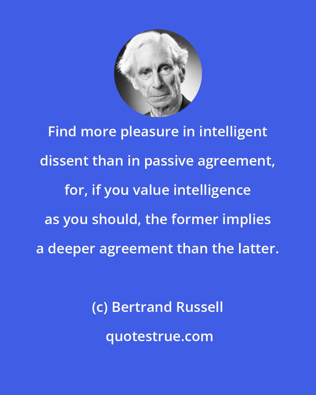 Bertrand Russell: Find more pleasure in intelligent dissent than in passive agreement, for, if you value intelligence as you should, the former implies a deeper agreement than the latter.