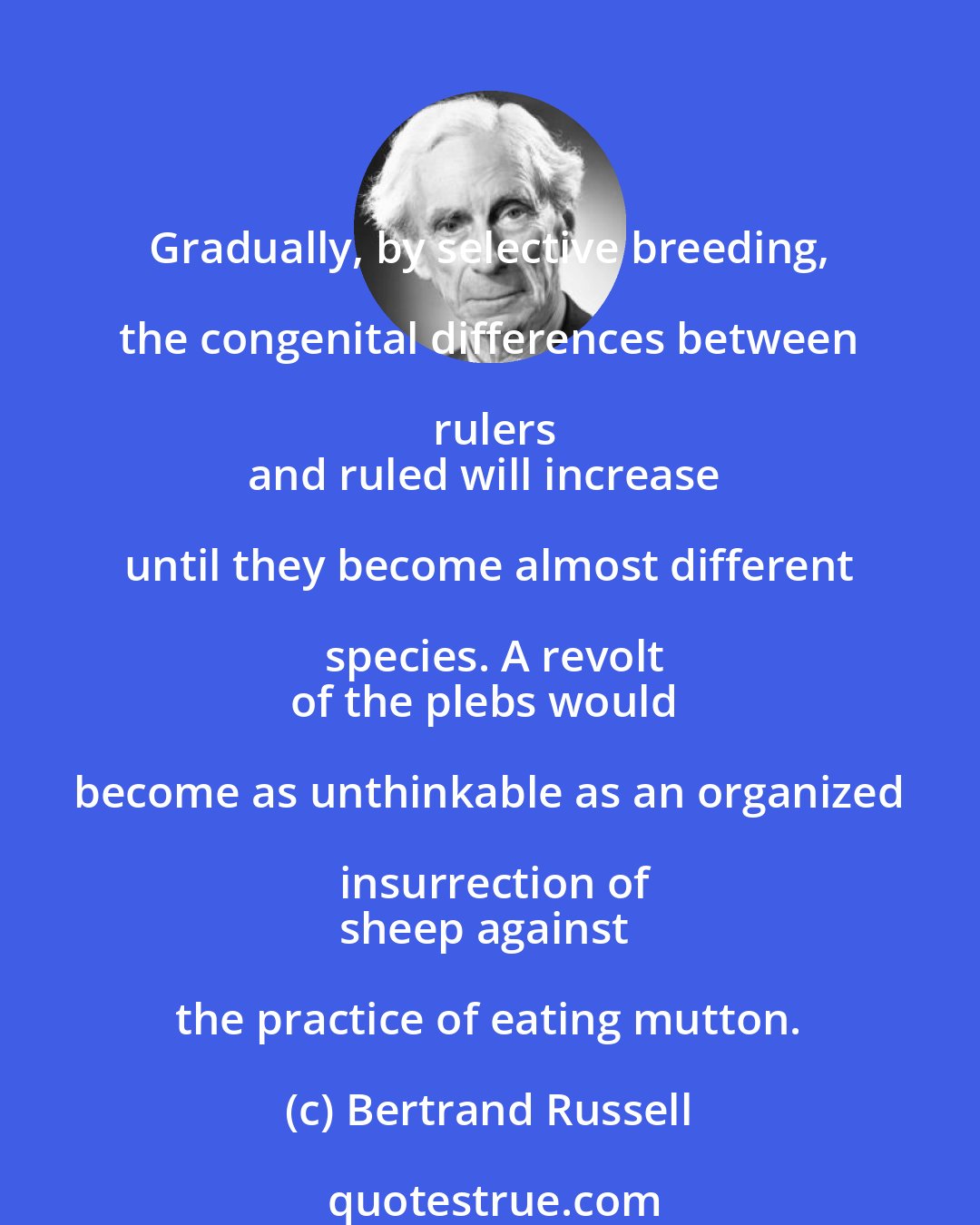 Bertrand Russell: Gradually, by selective breeding, the congenital differences between rulers
and ruled will increase until they become almost different species. A revolt
of the plebs would become as unthinkable as an organized insurrection of
sheep against the practice of eating mutton.