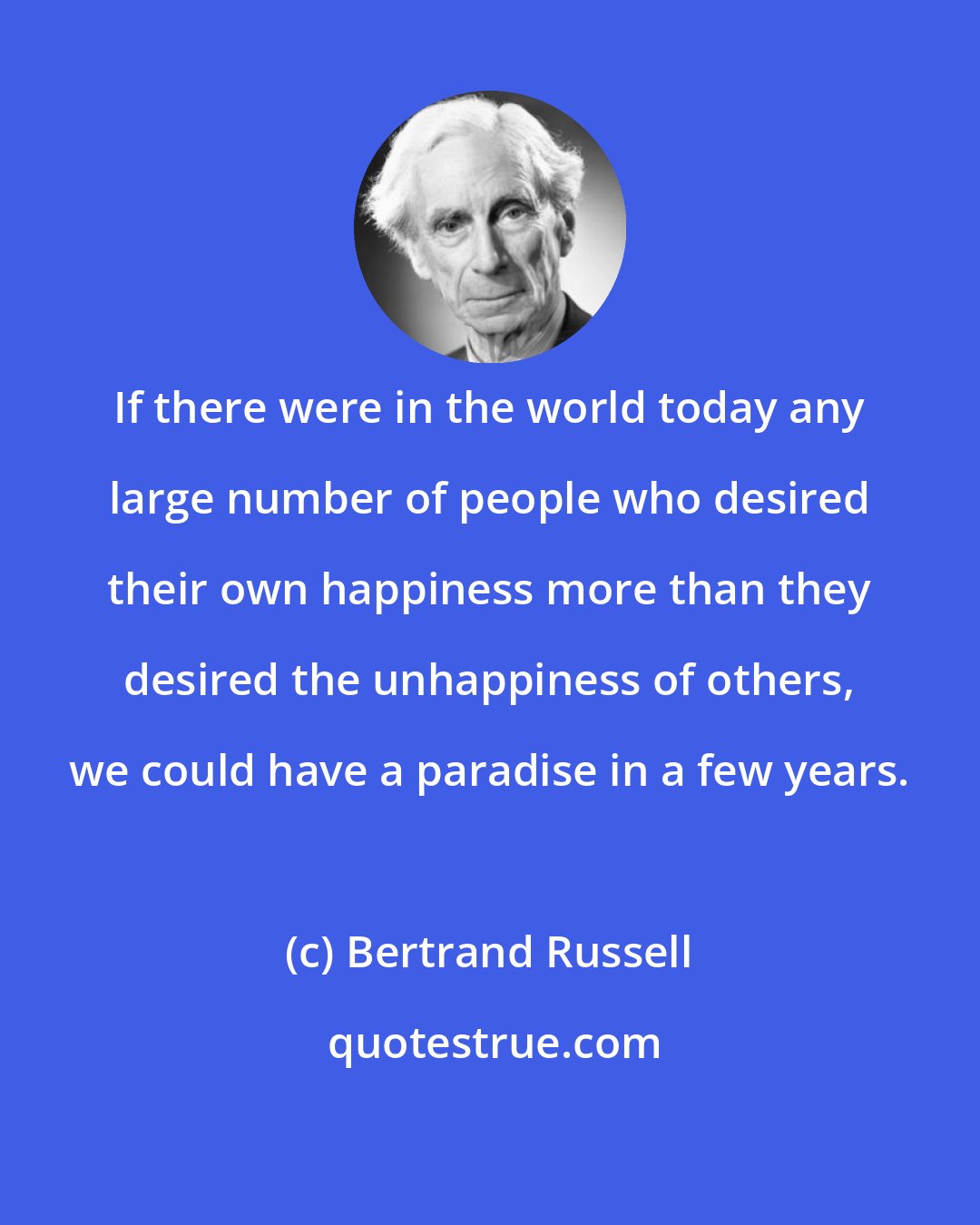 Bertrand Russell: If there were in the world today any large number of people who desired their own happiness more than they desired the unhappiness of others, we could have a paradise in a few years.