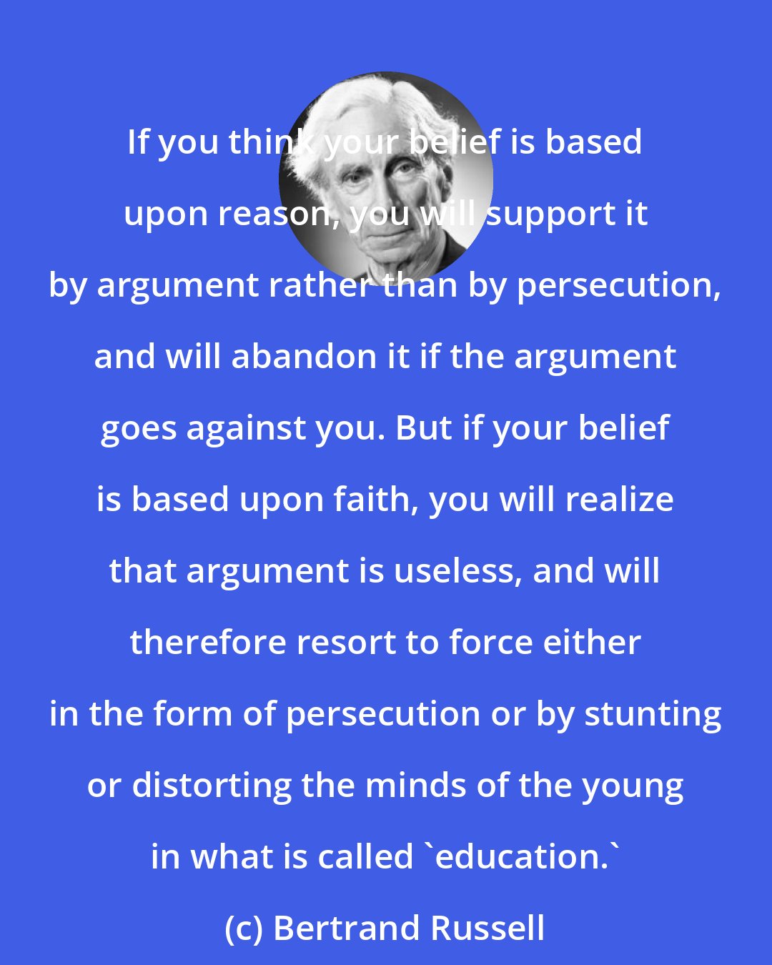 Bertrand Russell: If you think your belief is based upon reason, you will support it by argument rather than by persecution, and will abandon it if the argument goes against you. But if your belief is based upon faith, you will realize that argument is useless, and will therefore resort to force either in the form of persecution or by stunting or distorting the minds of the young in what is called 'education.'