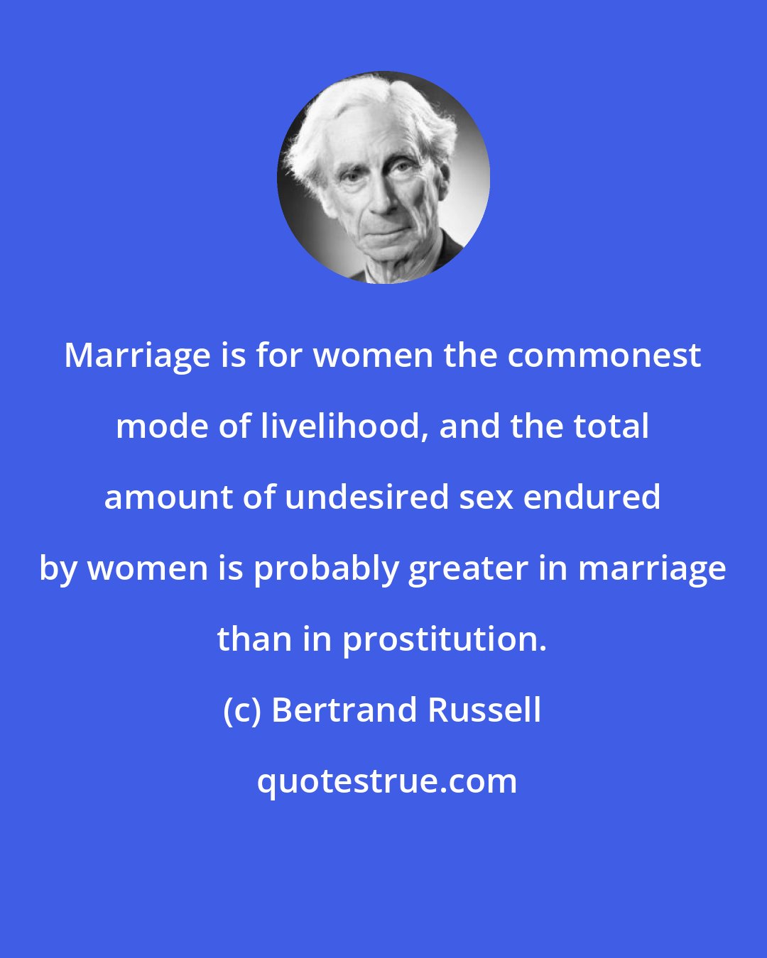 Bertrand Russell: Marriage is for women the commonest mode of livelihood, and the total amount of undesired sex endured by women is probably greater in marriage than in prostitution.