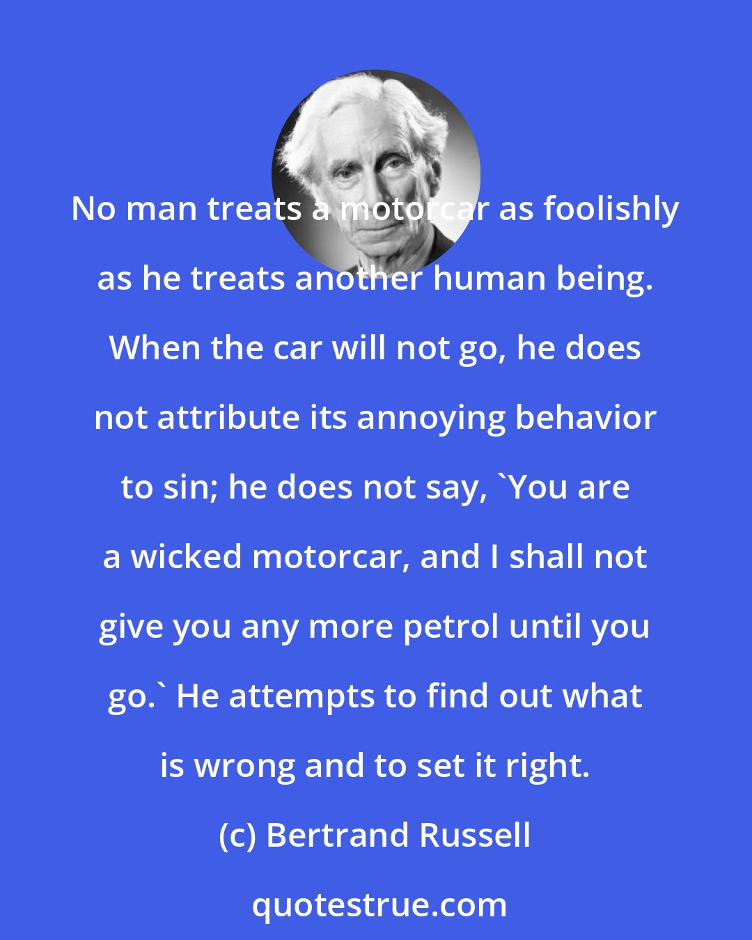 Bertrand Russell: No man treats a motorcar as foolishly as he treats another human being. When the car will not go, he does not attribute its annoying behavior to sin; he does not say, 'You are a wicked motorcar, and I shall not give you any more petrol until you go.' He attempts to find out what is wrong and to set it right.