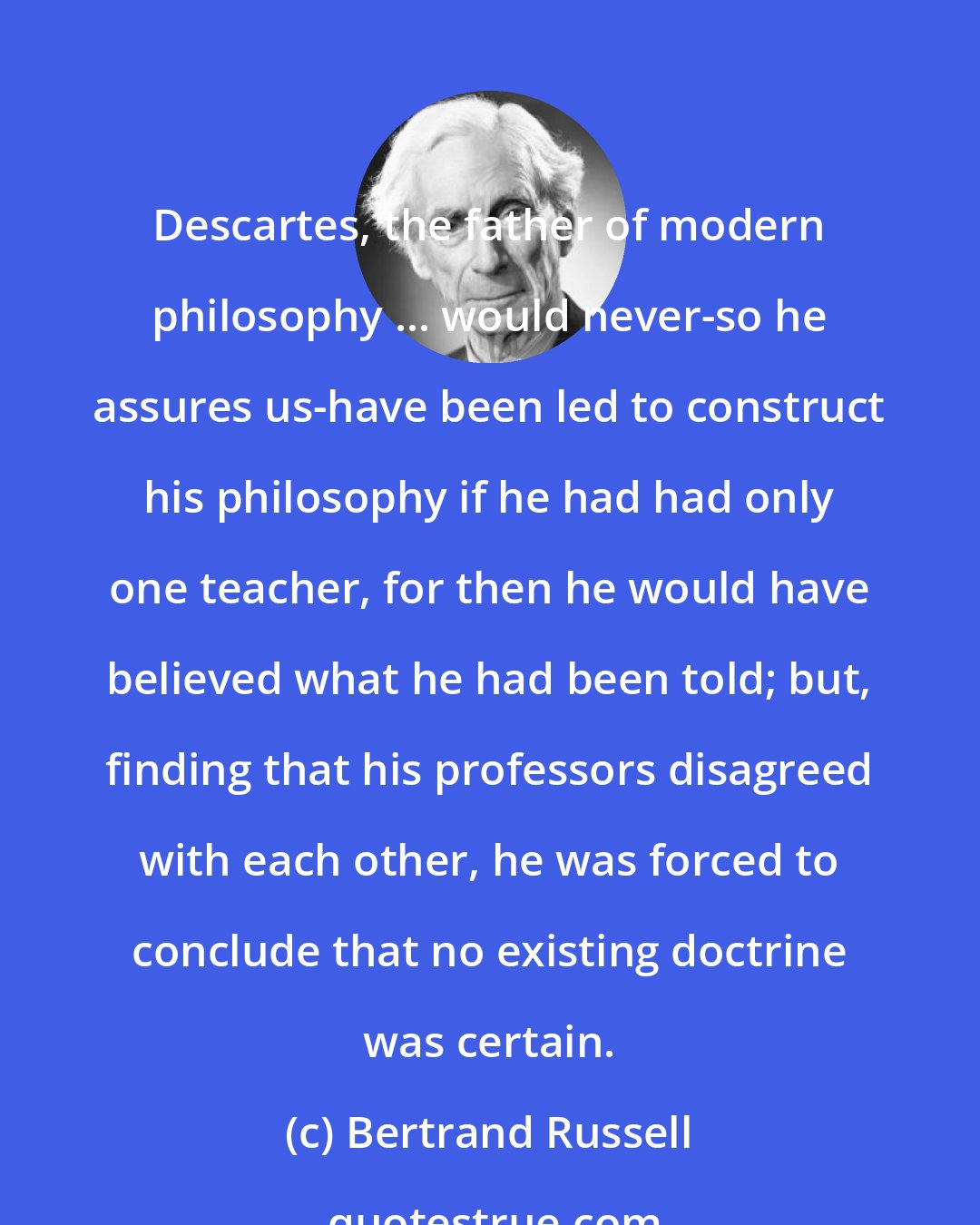 Bertrand Russell: Descartes, the father of modern philosophy ... would never-so he assures us-have been led to construct his philosophy if he had had only one teacher, for then he would have believed what he had been told; but, finding that his professors disagreed with each other, he was forced to conclude that no existing doctrine was certain.