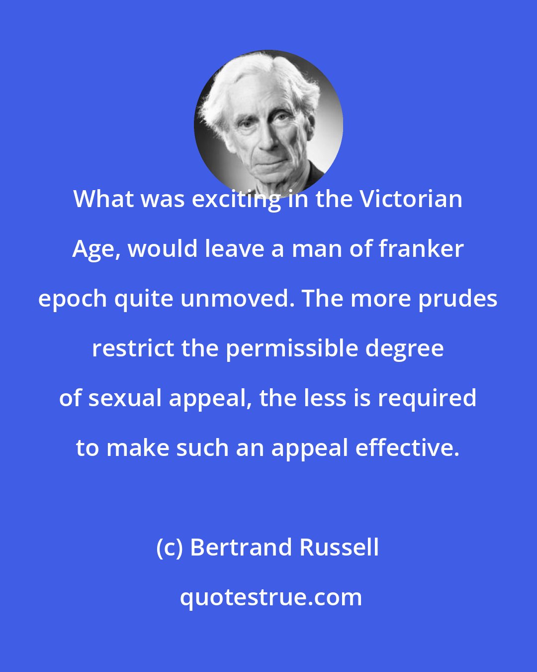 Bertrand Russell: What was exciting in the Victorian Age, would leave a man of franker epoch quite unmoved. The more prudes restrict the permissible degree of sexual appeal, the less is required to make such an appeal effective.
