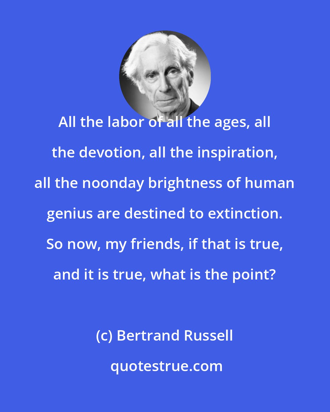 Bertrand Russell: All the labor of all the ages, all the devotion, all the inspiration, all the noonday brightness of human genius are destined to extinction. So now, my friends, if that is true, and it is true, what is the point?