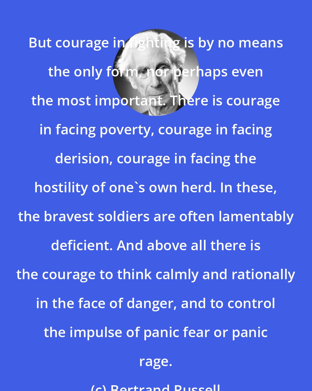 Bertrand Russell: But courage in fighting is by no means the only form, nor perhaps even the most important. There is courage in facing poverty, courage in facing derision, courage in facing the hostility of one's own herd. In these, the bravest soldiers are often lamentably deficient. And above all there is the courage to think calmly and rationally in the face of danger, and to control the impulse of panic fear or panic rage.