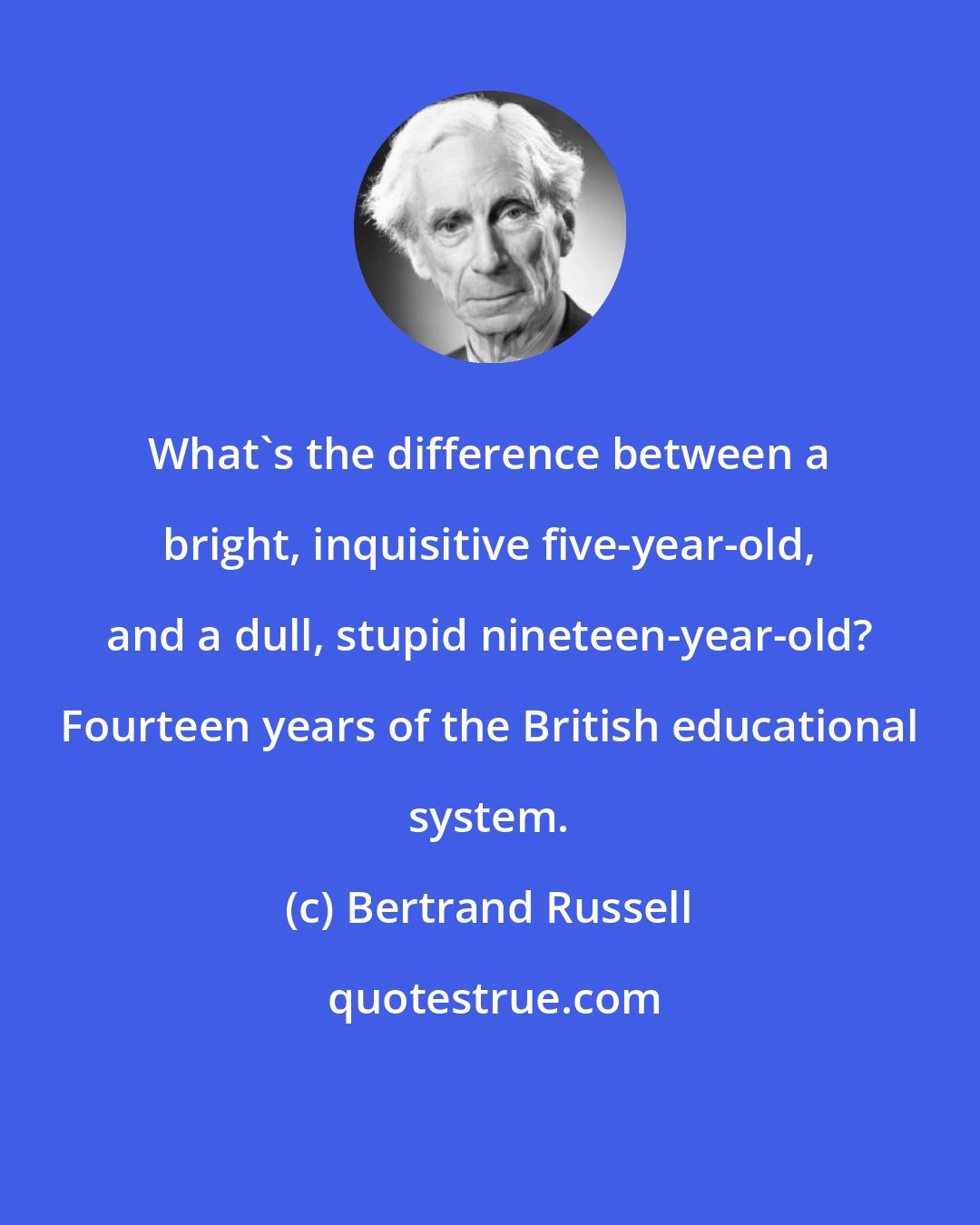 Bertrand Russell: What's the difference between a bright, inquisitive five-year-old, and a dull, stupid nineteen-year-old? Fourteen years of the British educational system.