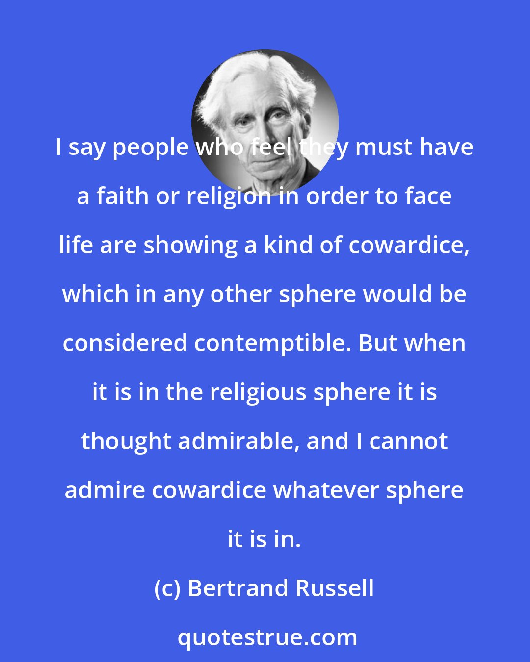 Bertrand Russell: I say people who feel they must have a faith or religion in order to face life are showing a kind of cowardice, which in any other sphere would be considered contemptible. But when it is in the religious sphere it is thought admirable, and I cannot admire cowardice whatever sphere it is in.