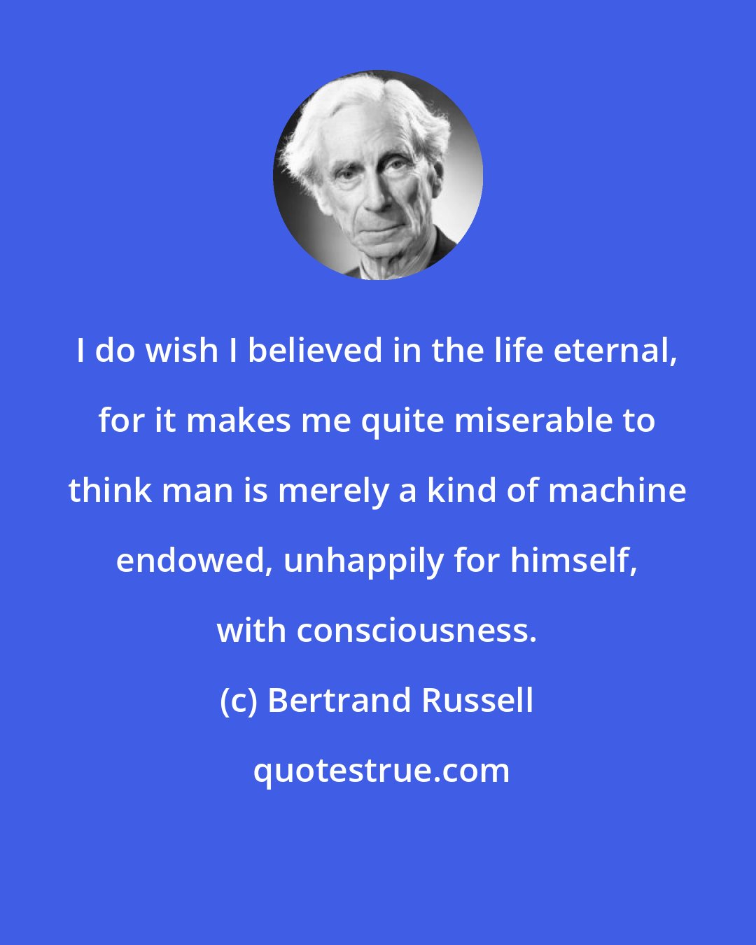 Bertrand Russell: I do wish I believed in the life eternal, for it makes me quite miserable to think man is merely a kind of machine endowed, unhappily for himself, with consciousness.