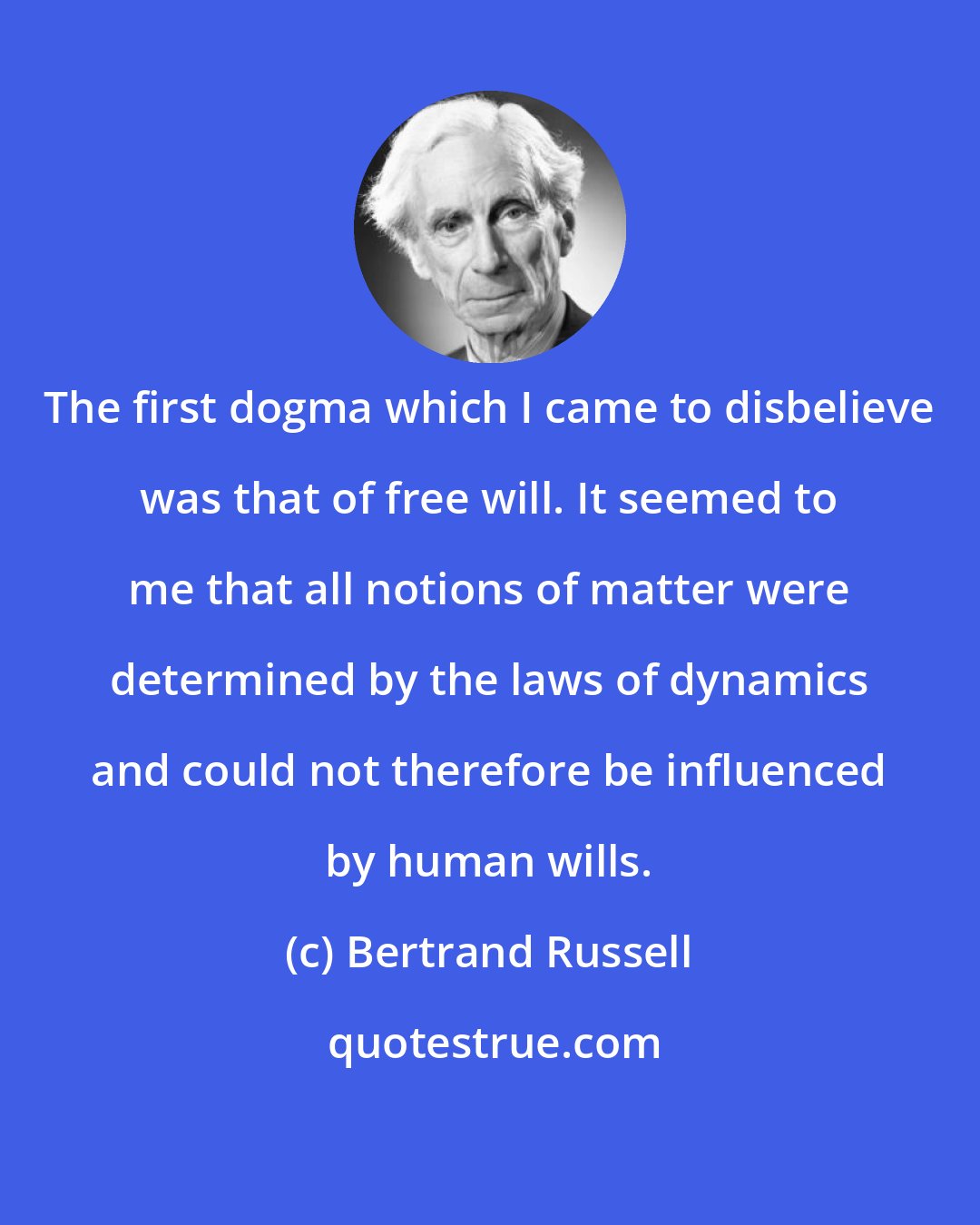 Bertrand Russell: The first dogma which I came to disbelieve was that of free will. It seemed to me that all notions of matter were determined by the laws of dynamics and could not therefore be influenced by human wills.