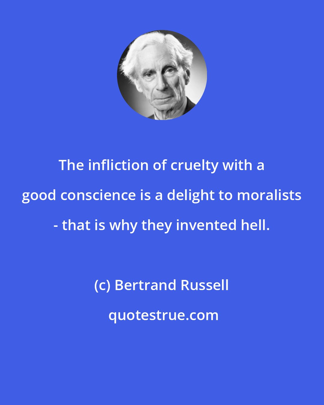Bertrand Russell: The infliction of cruelty with a good conscience is a delight to moralists - that is why they invented hell.
