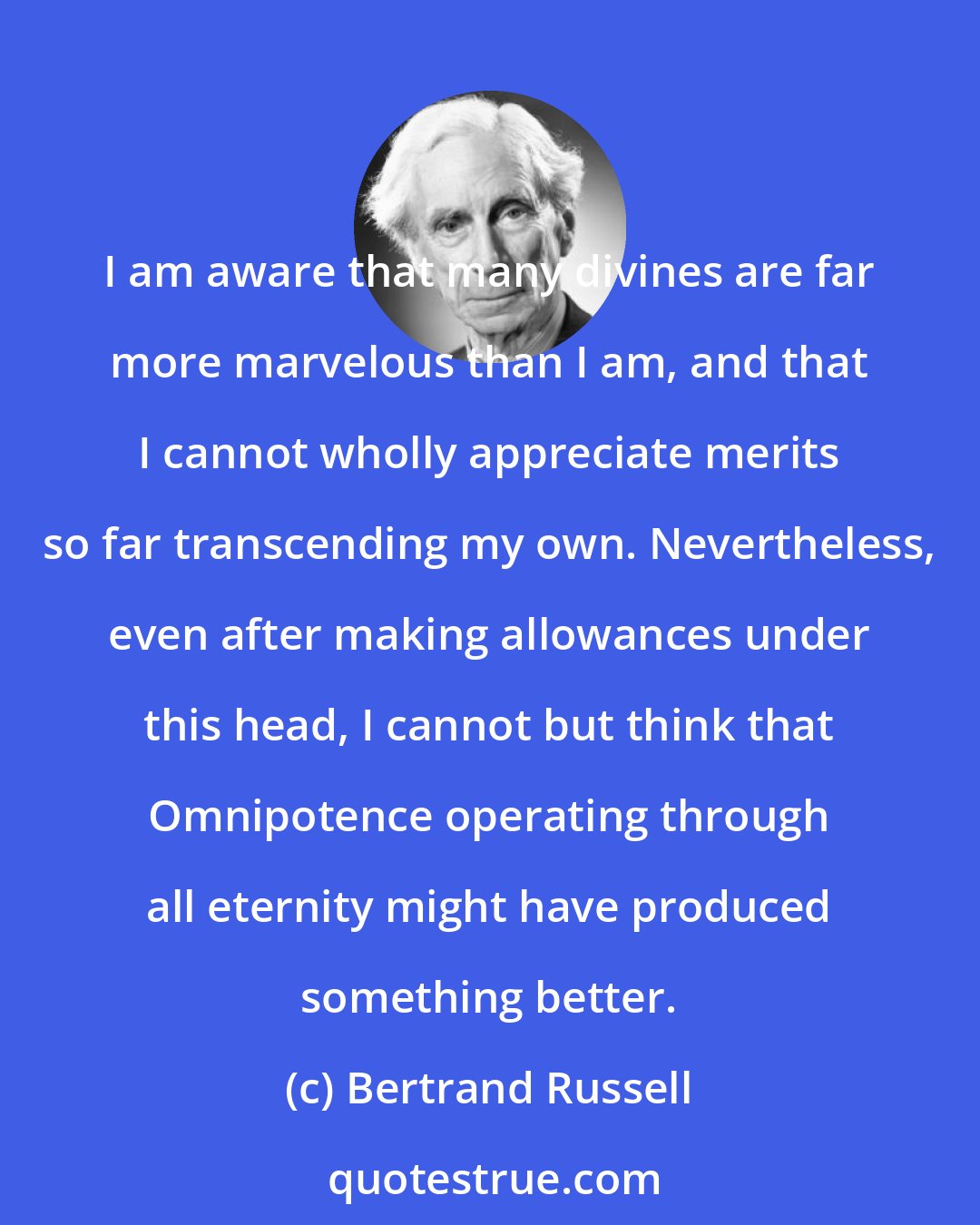 Bertrand Russell: I am aware that many divines are far more marvelous than I am, and that I cannot wholly appreciate merits so far transcending my own. Nevertheless, even after making allowances under this head, I cannot but think that Omnipotence operating through all eternity might have produced something better.