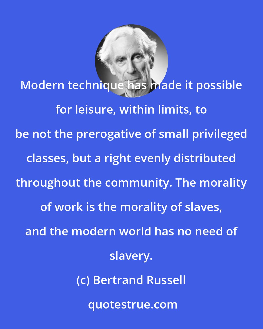 Bertrand Russell: Modern technique has made it possible for leisure, within limits, to be not the prerogative of small privileged classes, but a right evenly distributed throughout the community. The morality of work is the morality of slaves, and the modern world has no need of slavery.