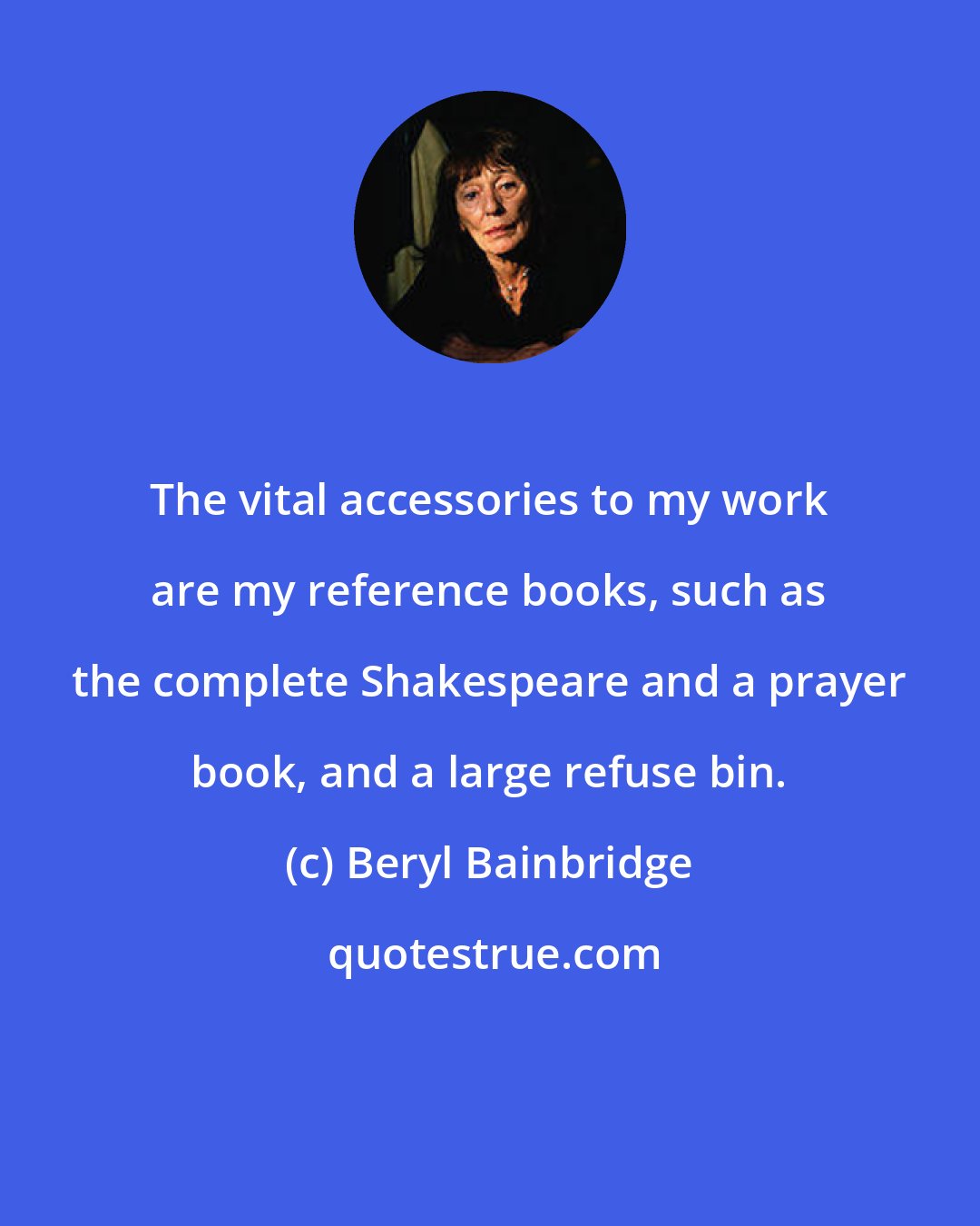 Beryl Bainbridge: The vital accessories to my work are my reference books, such as the complete Shakespeare and a prayer book, and a large refuse bin.