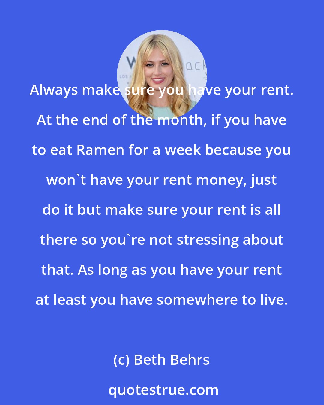 Beth Behrs: Always make sure you have your rent. At the end of the month, if you have to eat Ramen for a week because you won't have your rent money, just do it but make sure your rent is all there so you're not stressing about that. As long as you have your rent at least you have somewhere to live.