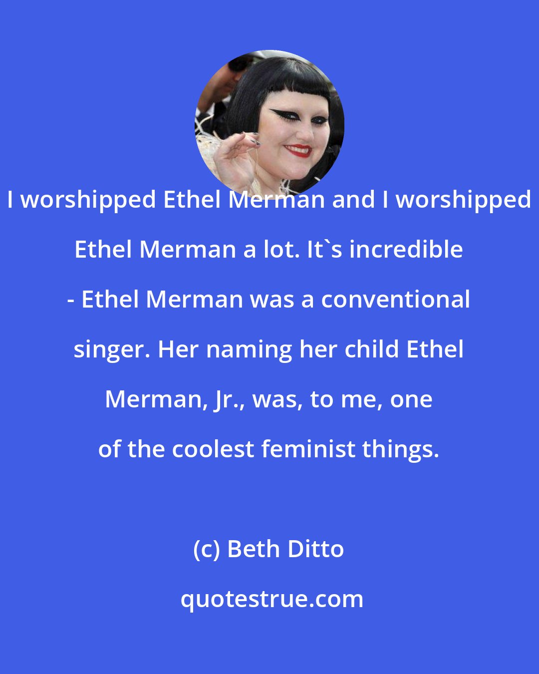 Beth Ditto: I worshipped Ethel Merman and I worshipped Ethel Merman a lot. It's incredible - Ethel Merman was a conventional singer. Her naming her child Ethel Merman, Jr., was, to me, one of the coolest feminist things.